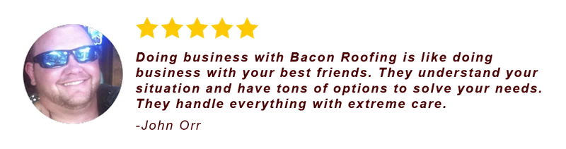 Five-star review from John Orr: Doing business with Bacon Roofing is like doing business with your best friends. They understand your situation and have tons of options to solve your needs. They handle everything with extreme care.